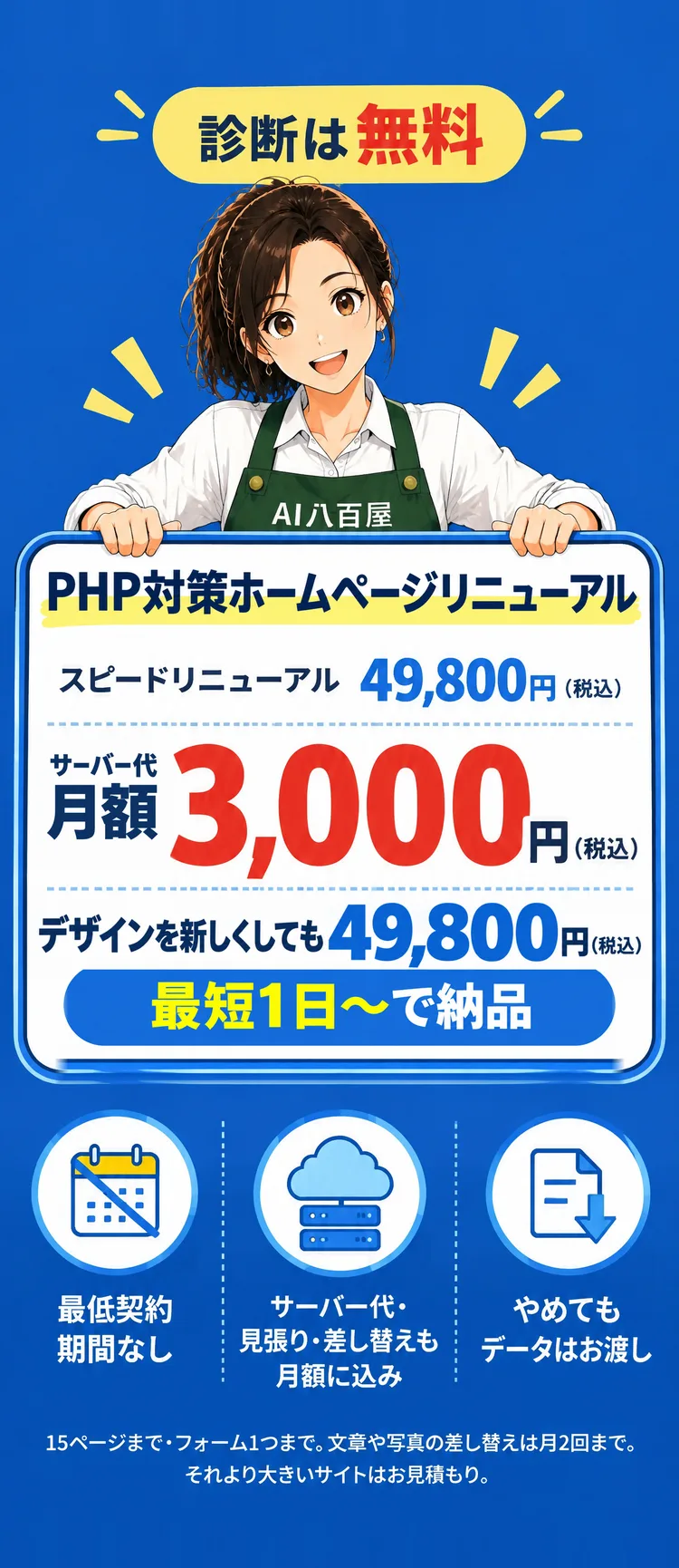 PHP対策ホームページリニューアル スピードリニューアル 49,800円（税込） 最短1日〜で納品 サーバー代 月額 3,000円（税込） 診断は無料 最低契約期間なし サーバー代・見張り・差し替えも月額に込み やめてもデータはお渡し デザインを新しくしても 49,800円（税込） 15ページまで・フォーム1つまで。文章や写真の差し替えは月2回まで。それより大きいサイトはお見積もり。