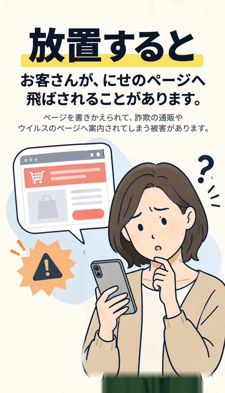 放置すると お客さんが、にせのページへ飛ばされることがあります。 ページを書きかえられて、詐欺の通販やウイルスのページへ案内されてしまう被害があります。